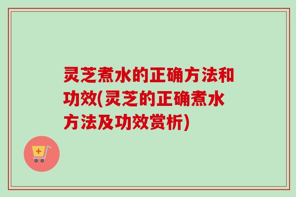 灵芝煮水的正确方法和功效(灵芝的正确煮水方法及功效赏析)-第1张图片-卓岳灵芝孢子粉