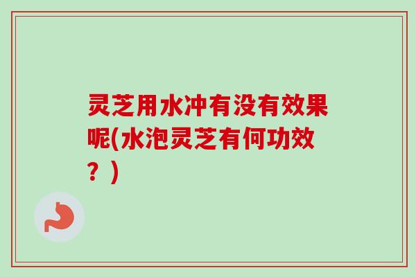 灵芝用水冲有没有效果呢(水泡灵芝有何功效？)-第1张图片-卓越灵芝孢子粉