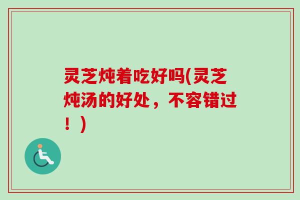 灵芝炖着吃好吗(灵芝炖汤的好处，不容错过！)-第1张图片-卓岳灵芝孢子粉
