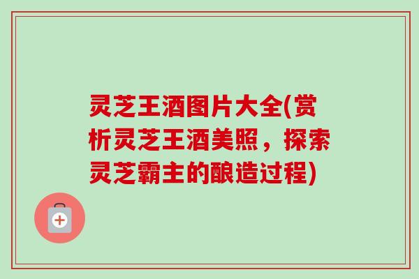 灵芝王酒图片大全(赏析灵芝王酒美照，探索灵芝霸主的酿造过程)-第1张图片-卓岳灵芝孢子粉
