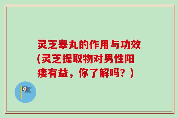 灵芝睾丸的作用与功效(灵芝提取物对男性阳痿有益，你了解吗？)-第1张图片-卓越灵芝孢子粉