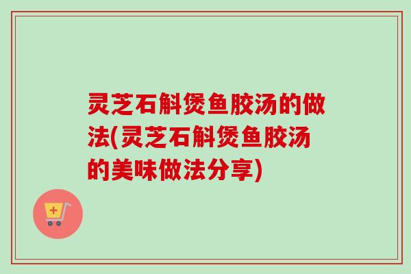 灵芝石斛煲鱼胶汤的做法(灵芝石斛煲鱼胶汤的美味做法分享)-第1张图片-卓岳灵芝孢子粉