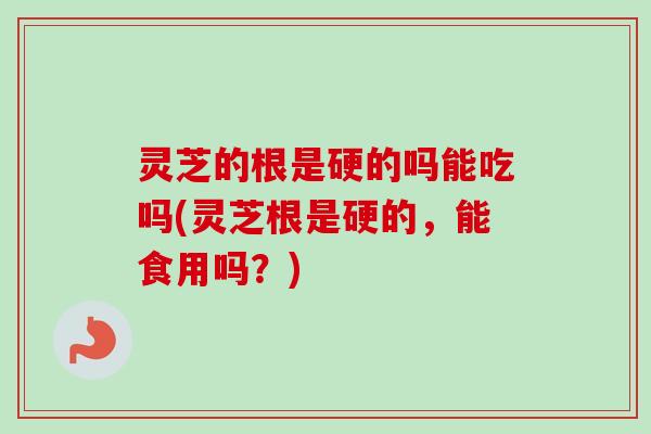 灵芝的根是硬的吗能吃吗(灵芝根是硬的，能食用吗？)-第1张图片-卓岳灵芝孢子粉