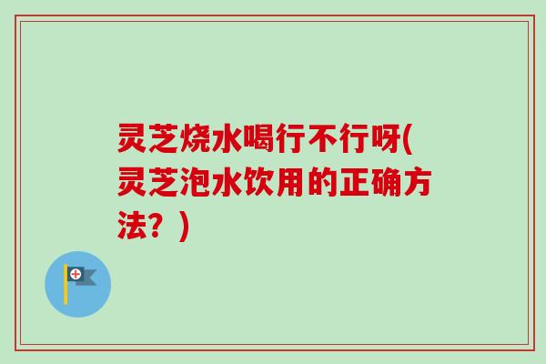灵芝烧水喝行不行呀(灵芝泡水饮用的正确方法？)-第1张图片-卓越灵芝孢子粉