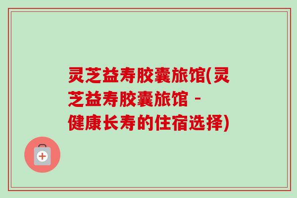 灵芝益寿胶囊旅馆(灵芝益寿胶囊旅馆 - 健康长寿的住宿选择)-第1张图片-卓越灵芝孢子粉 灵芝益寿胶囊旅馆(灵芝益寿胶囊旅馆 - 健康长寿的住宿选择)-第1张图片-卓越灵芝孢子粉