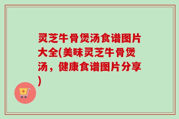 灵芝牛骨煲汤食谱图片大全(美味灵芝牛骨煲汤,健康食谱图片分享)-第1张图片-卓越灵芝孢子粉 灵芝牛骨煲汤食谱图片大全(美味灵芝牛骨煲汤,健康食谱图片分享)-第1张图片-卓越灵芝孢子粉