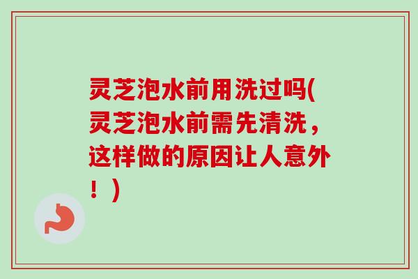 灵芝泡水前用洗过吗(灵芝泡水前需先清洗，这样做的原因让人意外！)-第1张图片-卓越灵芝孢子粉