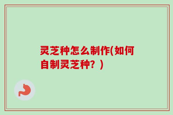 灵芝种怎么制作(如何自制灵芝种？)-第1张图片-卓越灵芝孢子粉