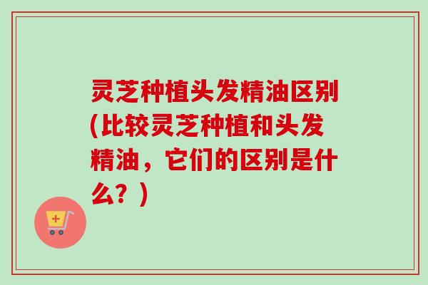灵芝种植头发精油区别(比较灵芝种植和头发精油,它们的区别是什么?)-第1张图片-卓越灵芝孢子粉 灵芝种植头发精油区别(比较灵芝种植和头发精油,它们的区别是什么?)-第1张图片-卓越灵芝孢子粉