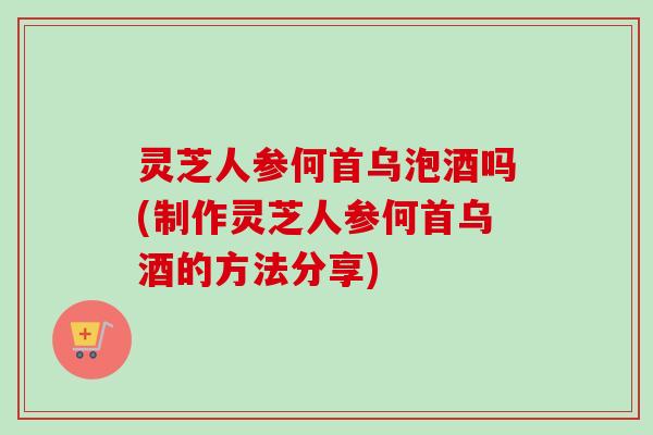 灵芝人参何首乌泡酒吗(制作灵芝人参何首乌酒的方法分享)-第1张图片-卓越灵芝孢子粉 灵芝人参何首乌泡酒吗(制作灵芝人参何首乌酒的方法分享)-第1张图片-卓越灵芝孢子粉