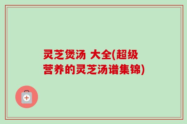 灵芝煲汤 大全(超级营养的灵芝汤谱集锦)-第1张图片-卓越灵芝孢子粉 灵芝煲汤 大全(超级营养的灵芝汤谱集锦)-第1张图片-卓越灵芝孢子粉