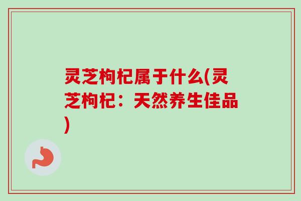 灵芝枸杞属于什么(灵芝枸杞:天然养生佳品)-第1张图片-卓越灵芝孢子粉 灵芝枸杞属于什么(灵芝枸杞:天然养生佳品)-第1张图片-卓越灵芝孢子粉