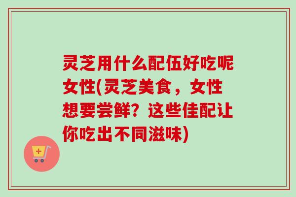 灵芝用什么配伍好吃呢女性(灵芝美食,女性想要尝鲜?这些佳配让你吃出不同滋味)-第1张图片-卓越灵芝孢子粉 灵芝用什么配伍好吃呢女性(灵芝美食,女性想要尝鲜?这些佳配让你吃出不同滋味)-第1张图片-卓越灵芝孢子粉