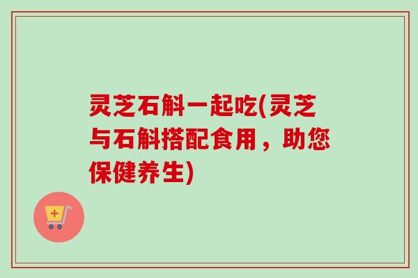 灵芝石斛一起吃(灵芝与石斛搭配食用,助您保健养生)-第1张图片-卓越灵芝孢子粉 灵芝石斛一起吃(灵芝与石斛搭配食用,助您保健养生)-第1张图片-卓越灵芝孢子粉