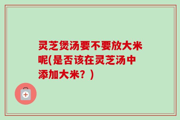 灵芝煲汤要不要放大米呢(是否该在灵芝汤中添加大米?)-第1张图片-卓越灵芝孢子粉 灵芝煲汤要不要放大米呢(是否该在灵芝汤中添加大米?)-第1张图片-卓越灵芝孢子粉