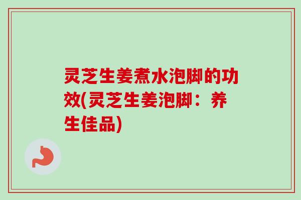 灵芝生姜煮水泡脚的功效(灵芝生姜泡脚：养生佳品)-第1张图片-卓越灵芝孢子粉