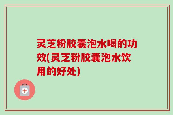 灵芝粉胶囊泡水喝的功效(灵芝粉胶囊泡水饮用的好处)-第1张图片-卓越灵芝孢子粉