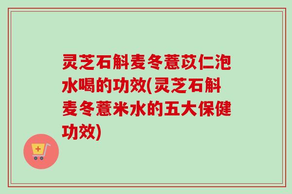 灵芝石斛麦冬薏苡仁泡水喝的功效(灵芝石斛麦冬薏米水的五大保健功效)-第1张图片-卓越灵芝孢子粉