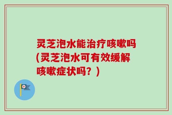 灵芝泡水能治疗咳嗽吗(灵芝泡水可有效缓解咳嗽症状吗？)-第1张图片-卓越灵芝孢子粉