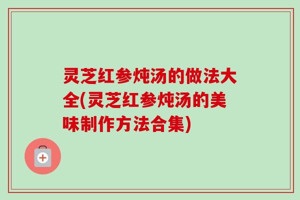 灵芝红参炖汤的做法大全(灵芝红参炖汤的美味制作方法合集)-第1张图片-卓越灵芝孢子粉