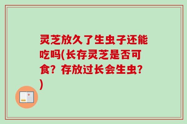 灵芝放久了生虫子还能吃吗(长存灵芝是否可食？存放过长会生虫？)-第1张图片-卓越灵芝孢子粉