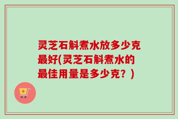 灵芝石斛煮水放多少克最好(灵芝石斛煮水的最佳用量是多少克?)-第1张图片-卓越灵芝孢子粉 灵芝石斛煮水放多少克最好(灵芝石斛煮水的最佳用量是多少克?)-第1张图片-卓越灵芝孢子粉