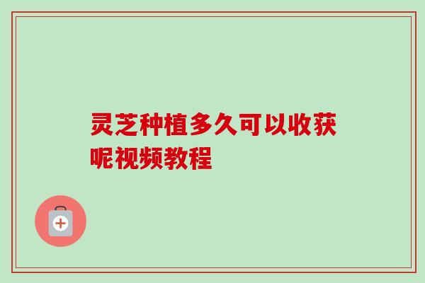 灵芝种植多久可以收获呢视频教程-第1张图片-卓越灵芝孢子粉