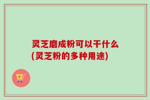 灵芝磨成粉可以干什么(灵芝粉的多种用途)-第1张图片-卓越灵芝孢子粉