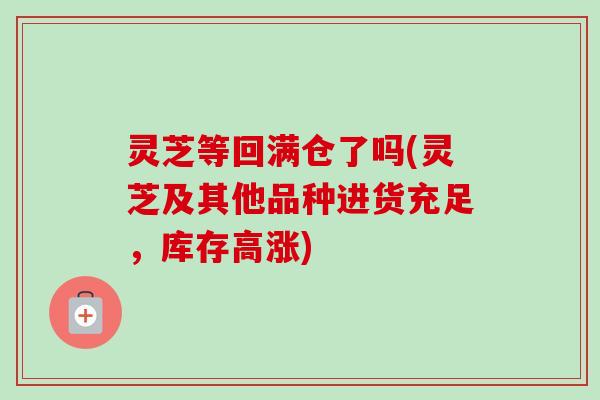 灵芝等回满仓了吗(灵芝及其他品种进货充足,库存高涨)-第1张图片-卓越灵芝孢子粉 灵芝等回满仓了吗(灵芝及其他品种进货充足,库存高涨)-第1张图片-卓越灵芝孢子粉