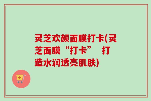 灵芝欢颜面膜打卡(灵芝面膜“打卡” 打造水润透亮肌肤)-第1张图片-卓越灵芝孢子粉 灵芝欢颜面膜打卡(灵芝面膜“打卡” 打造水润透亮肌肤)-第1张图片-卓越灵芝孢子粉