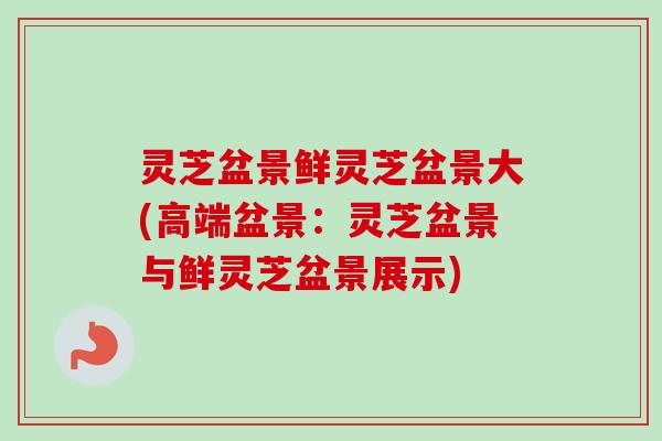 灵芝盆景鲜灵芝盆景大(高端盆景：灵芝盆景与鲜灵芝盆景展示)-第1张图片-卓越灵芝孢子粉