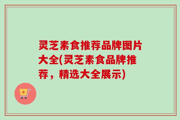 灵芝素食推荐品牌图片大全(灵芝素食品牌推荐,精选大全展示)-第1张图片-卓越灵芝孢子粉 灵芝素食推荐品牌图片大全(灵芝素食品牌推荐,精选大全展示)-第1张图片-卓越灵芝孢子粉