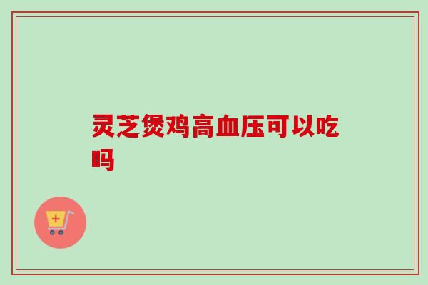 灵芝煲鸡高血压可以吃吗-第1张图片-卓越灵芝孢子粉