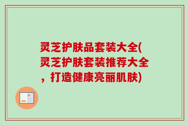 灵芝护肤品套装大全(灵芝护肤套装推荐大全，打造健康亮丽肌肤)-第1张图片-卓越灵芝孢子粉
