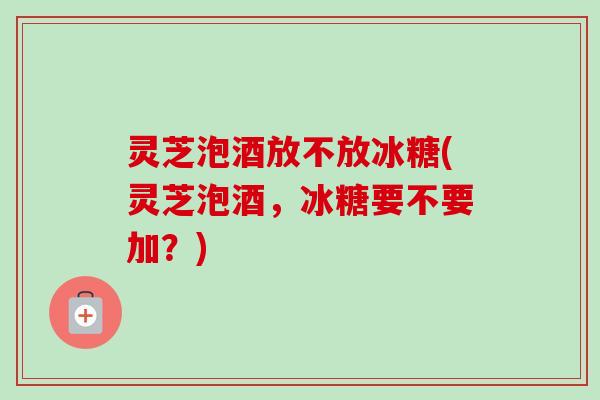 灵芝泡酒放不放冰糖(灵芝泡酒,冰糖要不要加?)-第1张图片-卓越灵芝孢子粉 灵芝泡酒放不放冰糖(灵芝泡酒,冰糖要不要加?)-第1张图片-卓越灵芝孢子粉