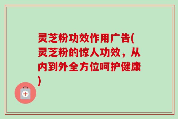 灵芝粉功效作用广告(灵芝粉的惊人功效,从内到外全方位呵护健康)-第1张图片-卓越灵芝孢子粉 灵芝粉功效作用广告(灵芝粉的惊人功效,从内到外全方位呵护健康)-第1张图片-卓越灵芝孢子粉
