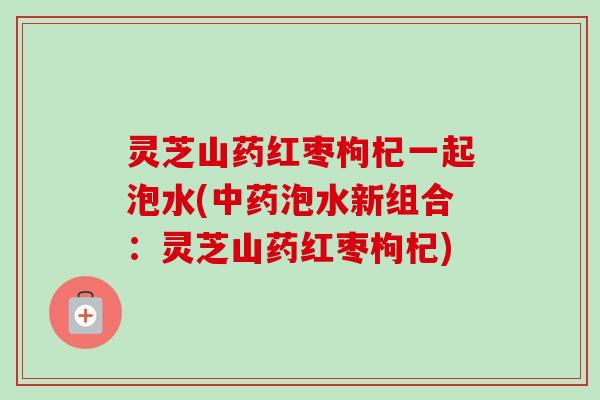 灵芝山药红枣枸杞一起泡水(中药泡水新组合:灵芝山药红枣枸杞)-第1张图片-卓越灵芝孢子粉 灵芝山药红枣枸杞一起泡水(中药泡水新组合:灵芝山药红枣枸杞)-第1张图片-卓越灵芝孢子粉