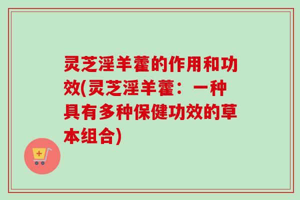 灵芝淫羊藿的作用和功效(灵芝淫羊藿：一种具有多种保健功效的草本组合)-第1张图片-卓越灵芝孢子粉