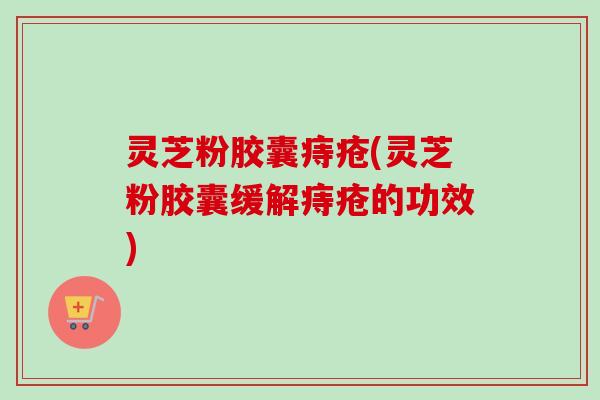 灵芝粉胶囊痔疮(灵芝粉胶囊缓解痔疮的功效)-第1张图片-卓越灵芝孢子粉 灵芝粉胶囊痔疮(灵芝粉胶囊缓解痔疮的功效)-第1张图片-卓越灵芝孢子粉