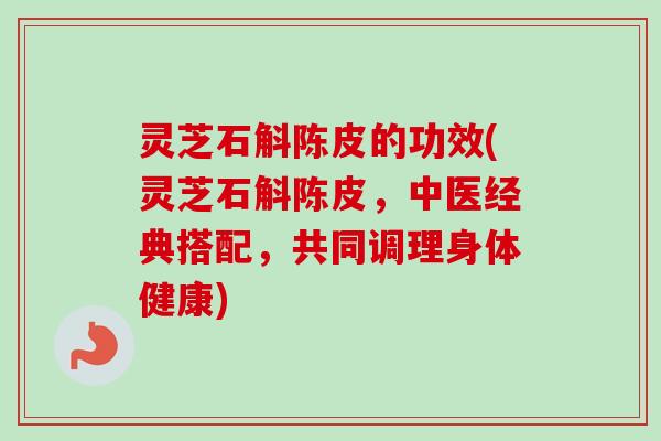 灵芝石斛陈皮的功效(灵芝石斛陈皮，中医经典搭配，共同调理身体健康)-第1张图片-卓越灵芝孢子粉