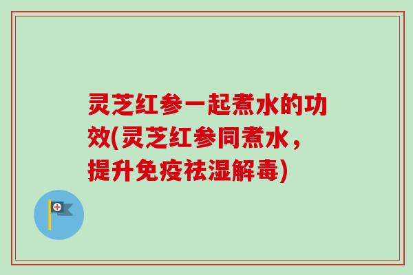 灵芝红参一起煮水的功效(灵芝红参同煮水，提升免疫祛湿解毒)-第1张图片-卓越灵芝孢子粉