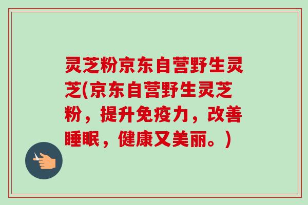 灵芝粉京东自营野生灵芝(京东自营野生灵芝粉,提升免疫力,改善睡眠,健康又美丽。)-第1张图片-卓越灵芝孢子粉 灵芝粉京东自营野生灵芝(京东自营野生灵芝粉,提升免疫力,改善睡眠,健康又美丽。)-第1张图片-卓越灵芝孢子粉