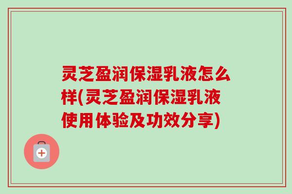 灵芝盈润保湿乳液怎么样(灵芝盈润保湿乳液使用体验及功效分享)-第1张图片-卓越灵芝孢子粉 灵芝盈润保湿乳液怎么样(灵芝盈润保湿乳液使用体验及功效分享)-第1张图片-卓越灵芝孢子粉