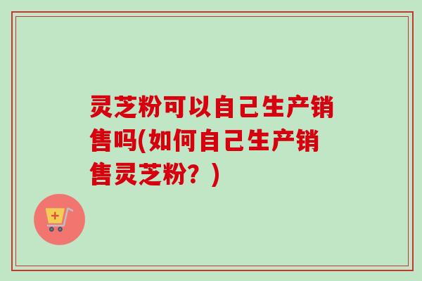 灵芝粉可以自己生产销售吗(如何自己生产销售灵芝粉?)-第1张图片-卓越灵芝孢子粉 灵芝粉可以自己生产销售吗(如何自己生产销售灵芝粉?)-第1张图片-卓越灵芝孢子粉