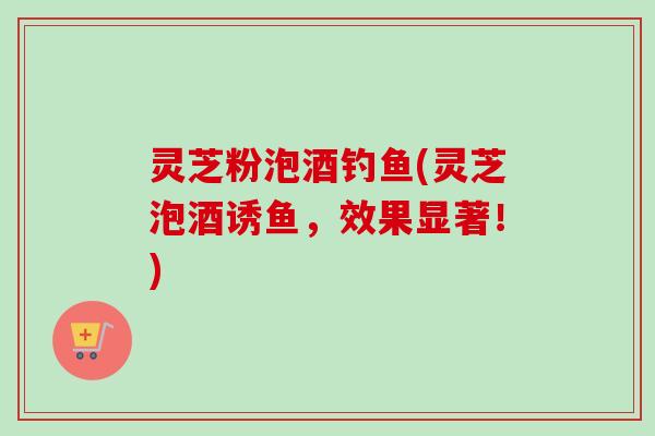 灵芝粉泡酒钓鱼(灵芝泡酒诱鱼，效果显著！)-第1张图片-卓越灵芝孢子粉