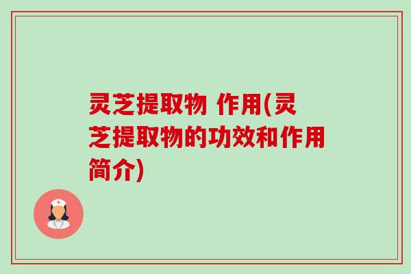 灵芝提取物 作用(灵芝提取物的功效和作用简介)-第1张图片-卓越灵芝孢子粉