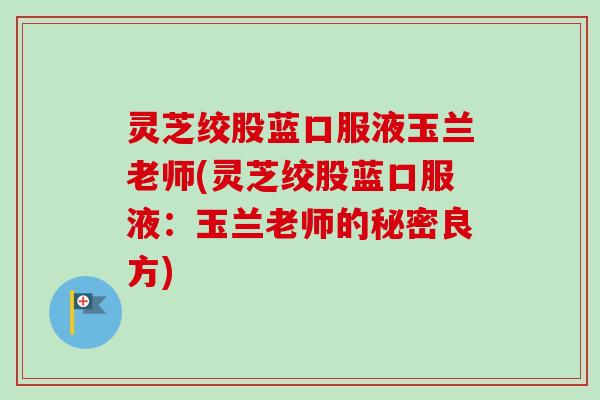 灵芝绞股蓝口服液玉兰老师(灵芝绞股蓝口服液：玉兰老师的秘密良方)-第1张图片-卓越灵芝孢子粉