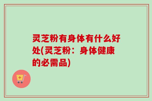灵芝粉有身体有什么好处(灵芝粉：身体健康的必需品)-第1张图片-卓越灵芝孢子粉