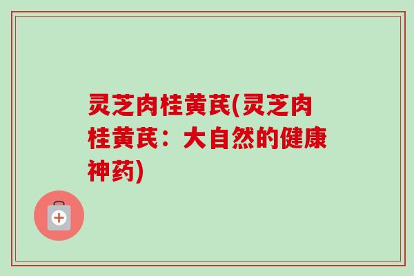 灵芝肉桂黄芪(灵芝肉桂黄芪:大自然的健康神药)-第1张图片-卓越灵芝孢子粉 灵芝肉桂黄芪(灵芝肉桂黄芪:大自然的健康神药)-第1张图片-卓越灵芝孢子粉