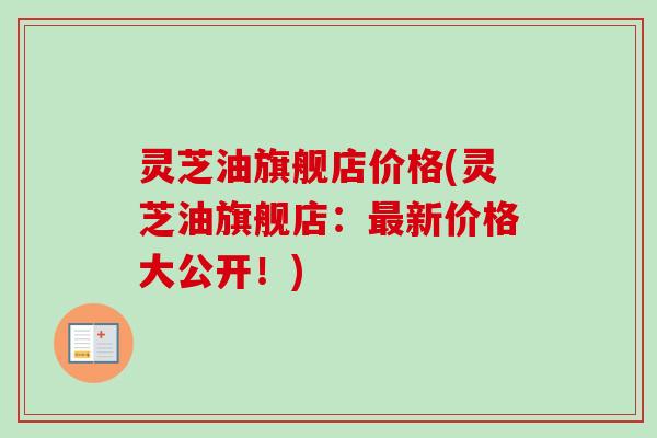 灵芝油旗舰店价格(灵芝油旗舰店:最新价格大公开!)-第1张图片-卓越灵芝孢子粉 灵芝油旗舰店价格(灵芝油旗舰店:最新价格大公开!)-第1张图片-卓越灵芝孢子粉